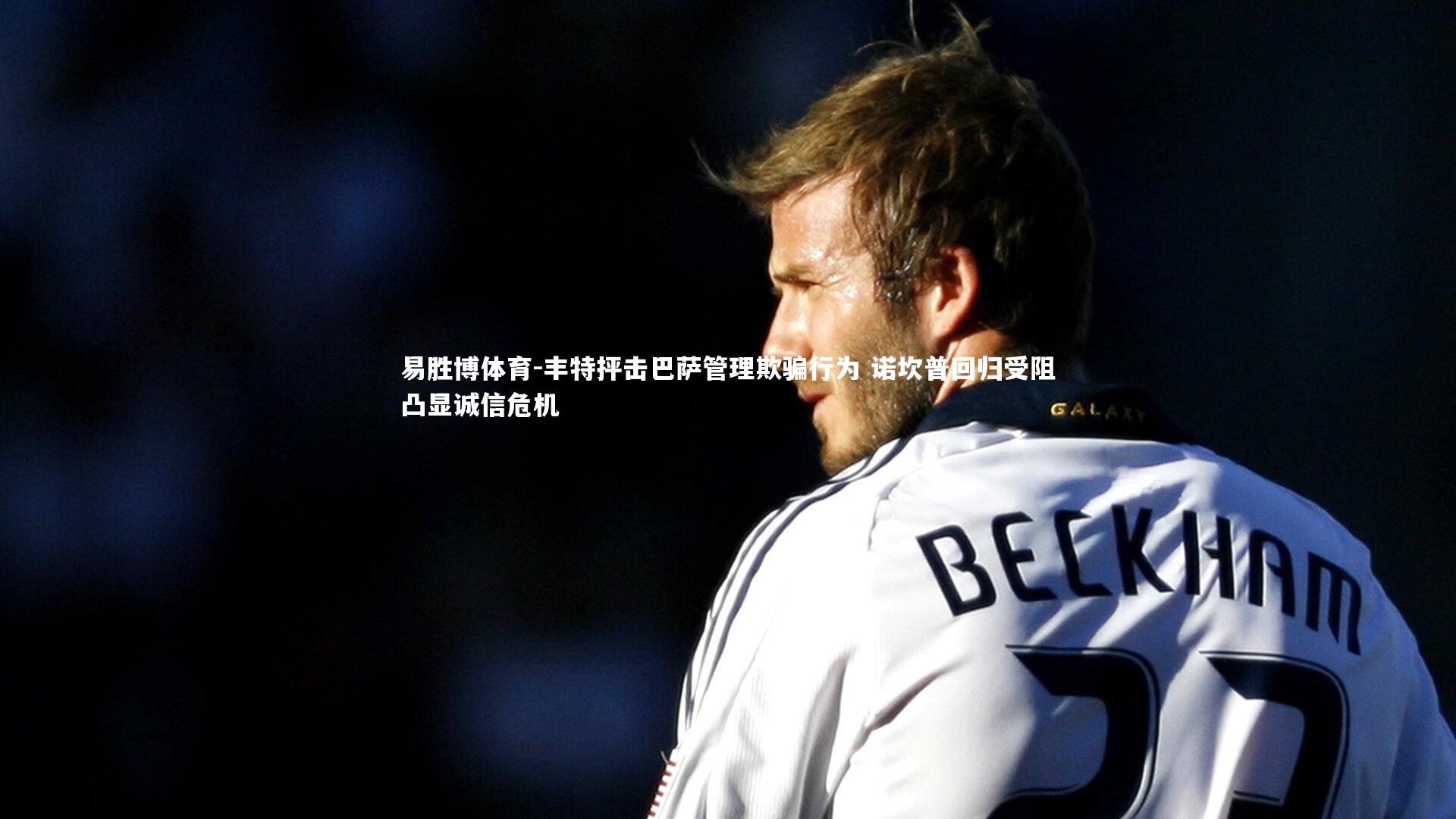 丰特抨击巴萨管理欺骗行为 诺坎普回归受阻凸显诚信危机